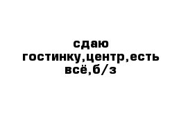 сдаю гостинку,центр,есть всё,б/з